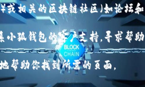 小狐钱包的具体页面信息可能会随着时间和网站的更新而变化，如果你需要找到小狐钱包的页面，可以尝试以下几种方法：

1. **访问官方网站**：通常来说，钱包相关的信息和页面可以在其官方网站上找到。你可以使用搜索引擎，输入“小狐钱包 官网”，找到官方网站并导航至相关页面。

2. **移动应用程序**：如果小狐钱包提供移动应用，下载并安装该应用，可以通过应用内的导航找到所需的页面。

3. **社交媒体和社区**：小狐钱包可能在社交媒体（如微博、微信）或相关的区块链社区（如论坛和QQ群）中发布其产品链接和页面信息。

4. **客服支持**：如果你仍然无法找到所需的页面，可以尝试联系小狐钱包的客户支持，寻求帮助。

如果有具体的页面名或内容需求，提供更详细的信息也许能更好地帮助你找到所需的页面。