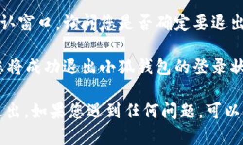 如果您想要在小狐钱包中退出登录，请按照以下步骤操作：

1. **打开小狐钱包应用**：确保您已经登录到小狐钱包应用。

2. **进入个人中心**：通常在应用界面底部，您会看到“我的”或“个人中心”的选项，点击进入。

3. **找到设置选项**：在个人中心中，寻找“设置”或“账户设置”的按钮，这通常会在页面的上方或者下方。

4. **选择退出登录**：在设置菜单中，您会看到“退出登录”的选项。点击这一选项。

5. **确认退出**：系统可能会弹出确认窗口，询问您是否确定要退出登录。选择确认。

6. **退出成功**：完成以上步骤后，您将成功退出小狐钱包的登录状态。

希望在这个过程中可以帮助您顺利退出。如果您遇到任何问题，可以联系客服寻求帮助。